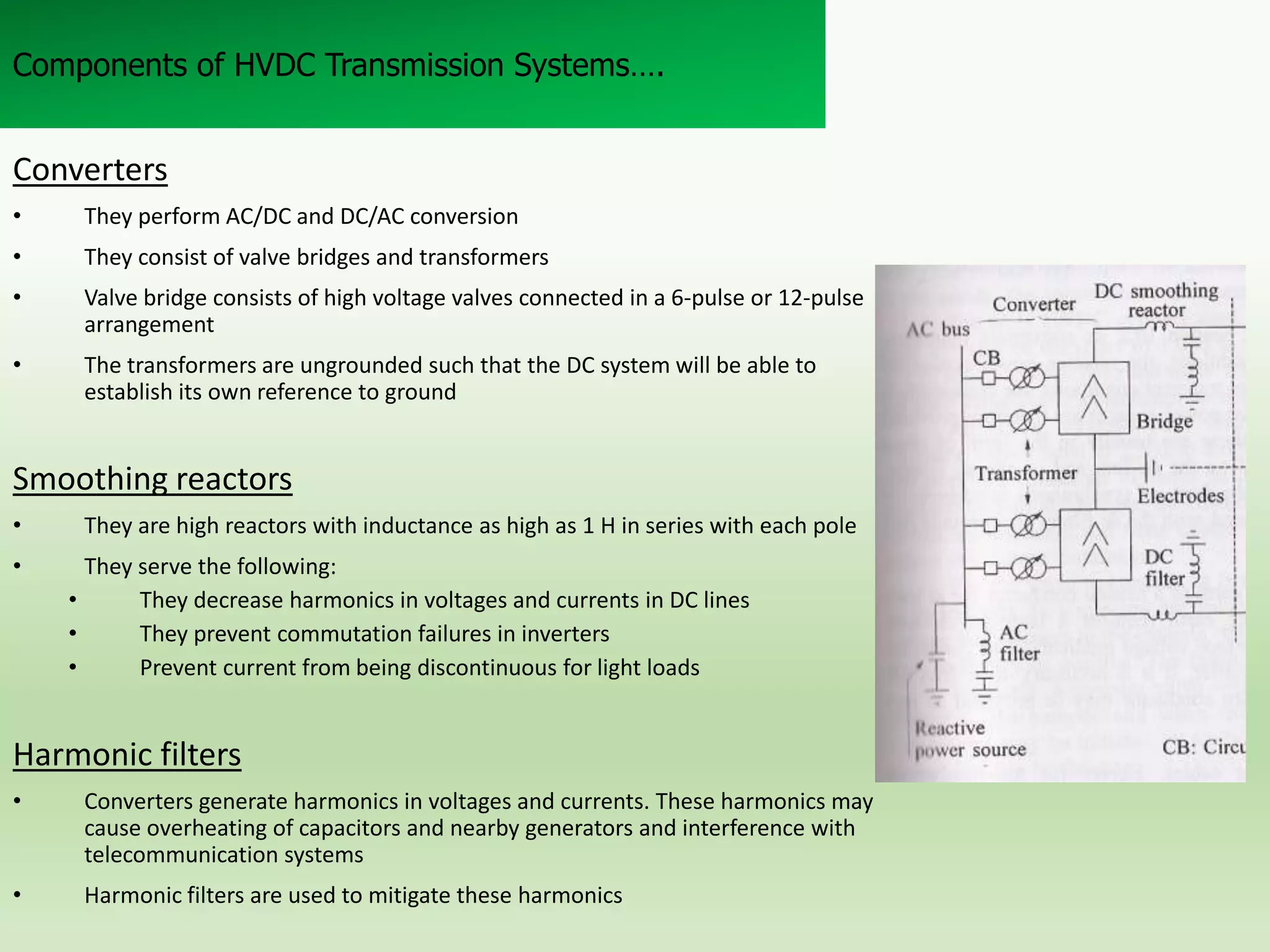 Components of HVDC Transmission Systems….

Converters
•

They perform AC/DC and DC/AC conversion

•

They consist of valve bridges and transformers

•

Valve bridge consists of high voltage valves connected in a 6-pulse or 12-pulse
arrangement

•

The transformers are ungrounded such that the DC system will be able to
establish its own reference to ground

Smoothing reactors
•
•

They are high reactors with inductance as high as 1 H in series with each pole
They serve the following:
•
They decrease harmonics in voltages and currents in DC lines
•
They prevent commutation failures in inverters
•
Prevent current from being discontinuous for light loads

Harmonic filters
•

Converters generate harmonics in voltages and currents. These harmonics may
cause overheating of capacitors and nearby generators and interference with
telecommunication systems

•

Harmonic filters are used to mitigate these harmonics

 