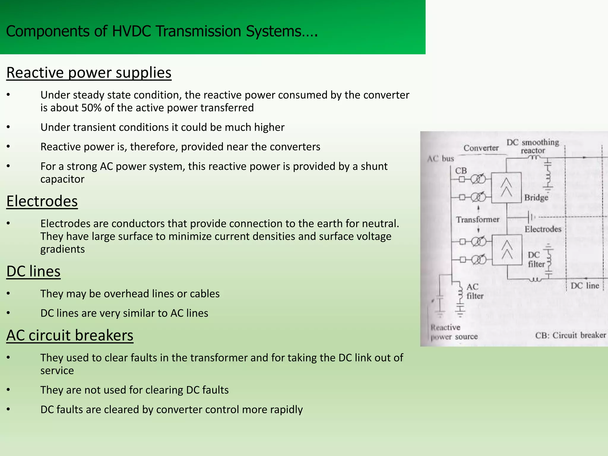 Components of HVDC Transmission Systems….

Reactive power supplies
•

Under steady state condition, the reactive power consumed by the converter
is about 50% of the active power transferred

•

Under transient conditions it could be much higher

•

Reactive power is, therefore, provided near the converters

•

For a strong AC power system, this reactive power is provided by a shunt
capacitor

Electrodes
•

Electrodes are conductors that provide connection to the earth for neutral.
They have large surface to minimize current densities and surface voltage
gradients

DC lines
•

They may be overhead lines or cables

•

DC lines are very similar to AC lines

AC circuit breakers
•

They used to clear faults in the transformer and for taking the DC link out of
service

•

They are not used for clearing DC faults

•

DC faults are cleared by converter control more rapidly

 