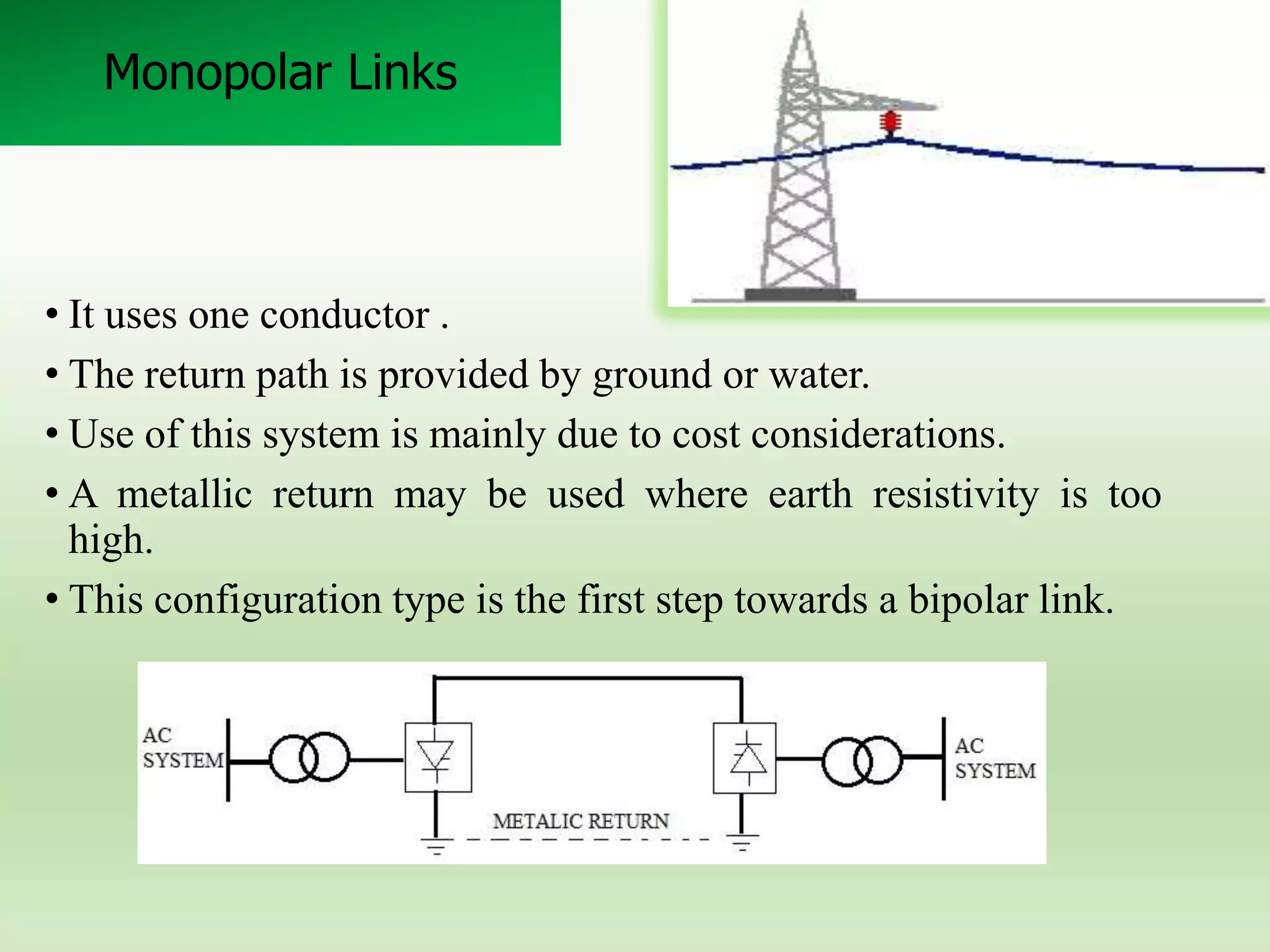 Monopolar Links

• It uses one conductor .
• The return path is provided by ground or water.
• Use of this system is mainly due to cost considerations.
• A metallic return may be used where earth resistivity is too
high.
• This configuration type is the first step towards a bipolar link.

 