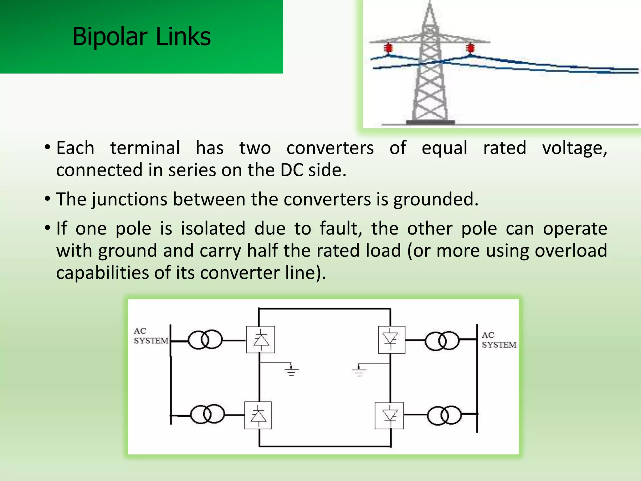 Bipolar Links

• Each terminal has two converters of equal rated voltage,
connected in series on the DC side.
• The junctions between the converters is grounded.
• If one pole is isolated due to fault, the other pole can operate
with ground and carry half the rated load (or more using overload
capabilities of its converter line).

 