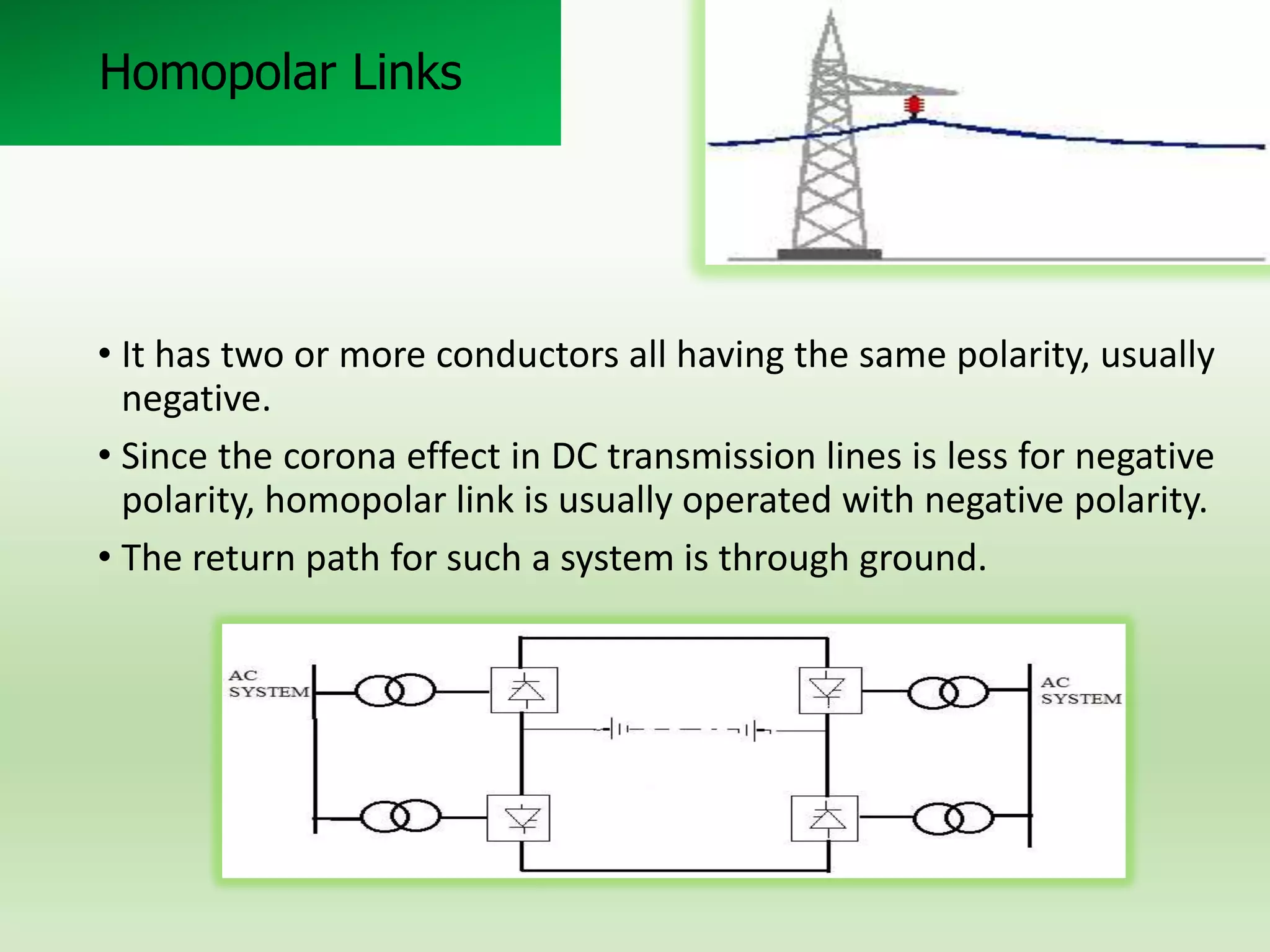 Homopolar Links

• It has two or more conductors all having the same polarity, usually
negative.
• Since the corona effect in DC transmission lines is less for negative
polarity, homopolar link is usually operated with negative polarity.
• The return path for such a system is through ground.

 