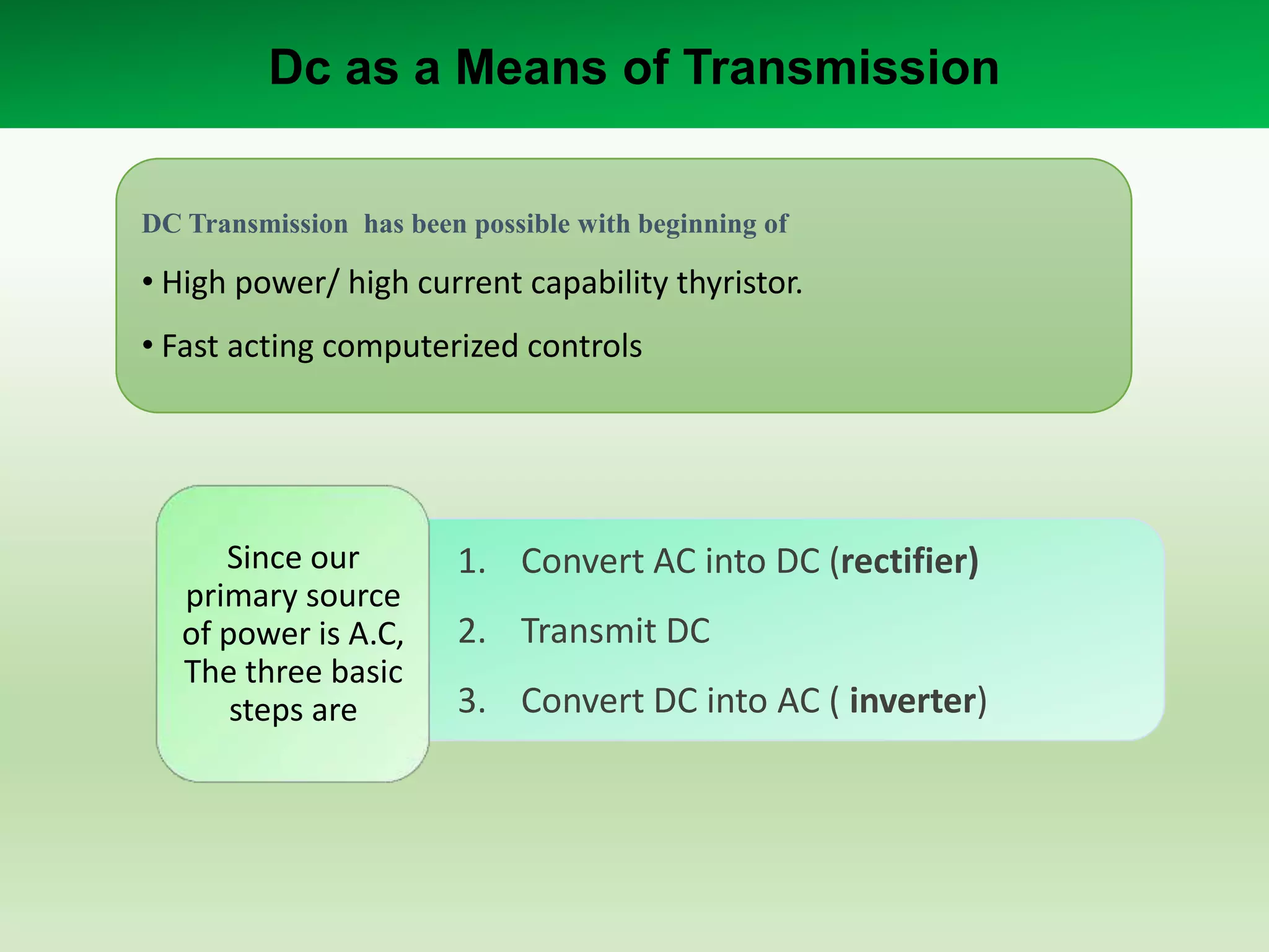 Dc as a Means of Transmission
DC Transmission has been possible with beginning of

• High power/ high current capability thyristor.

• Fast acting computerized controls

Since our
primary source
of power is A.C,
The three basic
steps are

1. Convert AC into DC (rectifier)
2. Transmit DC
3. Convert DC into AC ( inverter)

 