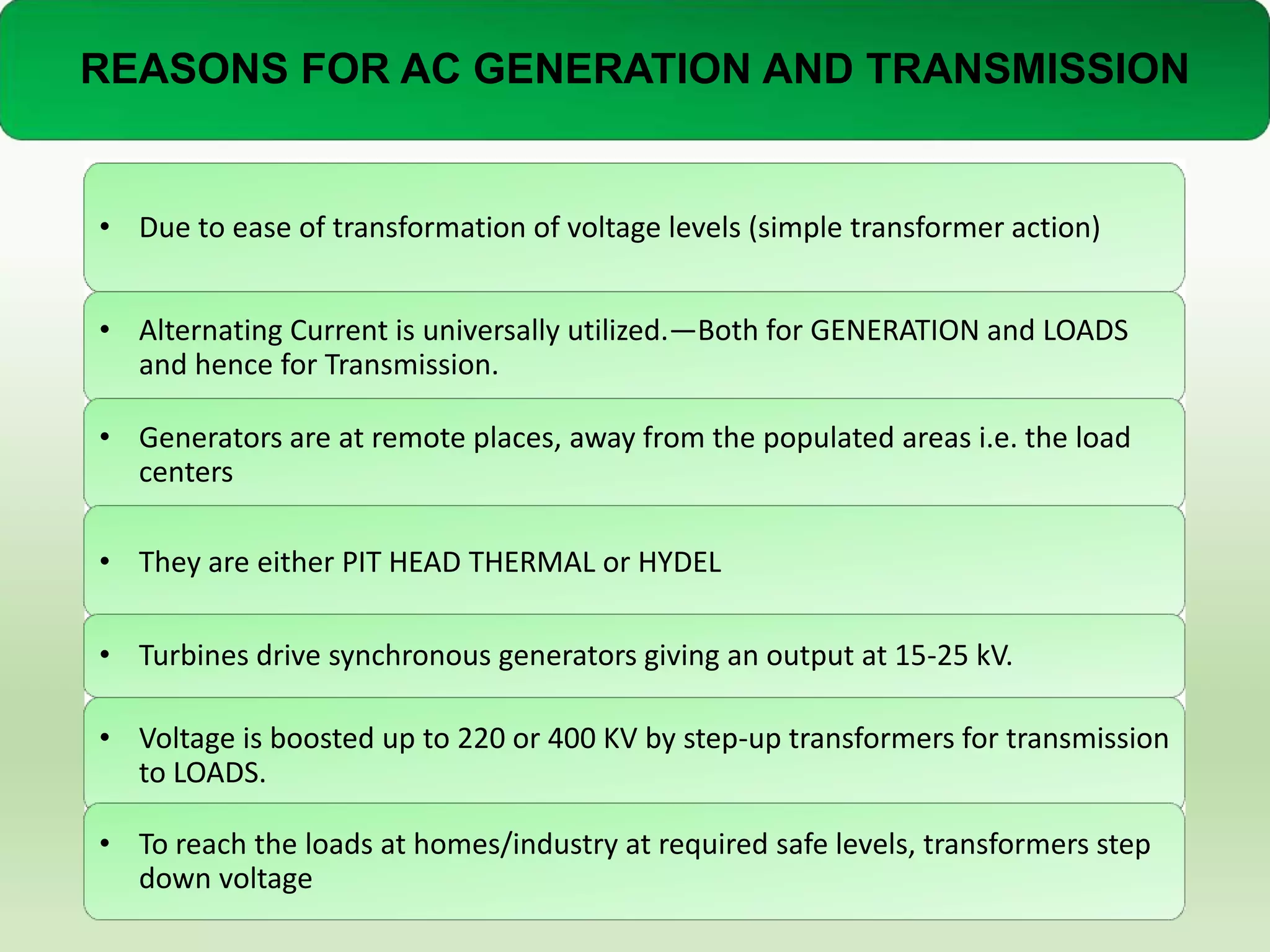 REASONS FOR AC GENERATION AND TRANSMISSION

• Due to ease of transformation of voltage levels (simple transformer action)
• Alternating Current is universally utilized.—Both for GENERATION and LOADS
and hence for Transmission.
• Generators are at remote places, away from the populated areas i.e. the load
centers
• They are either PIT HEAD THERMAL or HYDEL
• Turbines drive synchronous generators giving an output at 15-25 kV.

• Voltage is boosted up to 220 or 400 KV by step-up transformers for transmission
to LOADS.
• To reach the loads at homes/industry at required safe levels, transformers step
down voltage

 