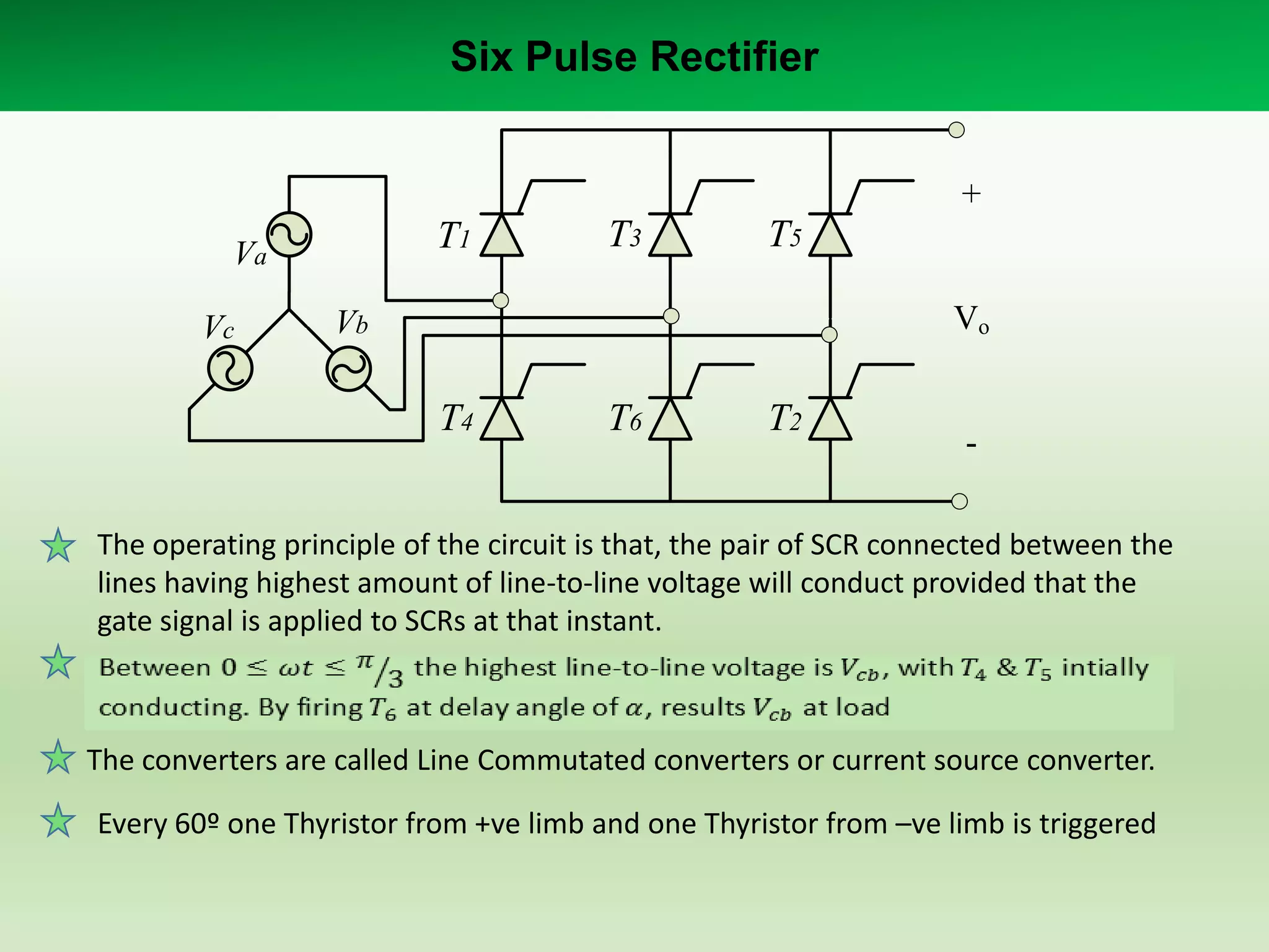 Six Pulse Rectifier
+

T1

Va
Vc

T3

T5
Vo

Vb

T4

T6

T2

-

The operating principle of the circuit is that, the pair of SCR connected between the
lines having highest amount of line-to-line voltage will conduct provided that the
gate signal is applied to SCRs at that instant.

The converters are called Line Commutated converters or current source converter.
Every 60º one Thyristor from +ve limb and one Thyristor from –ve limb is triggered

 
