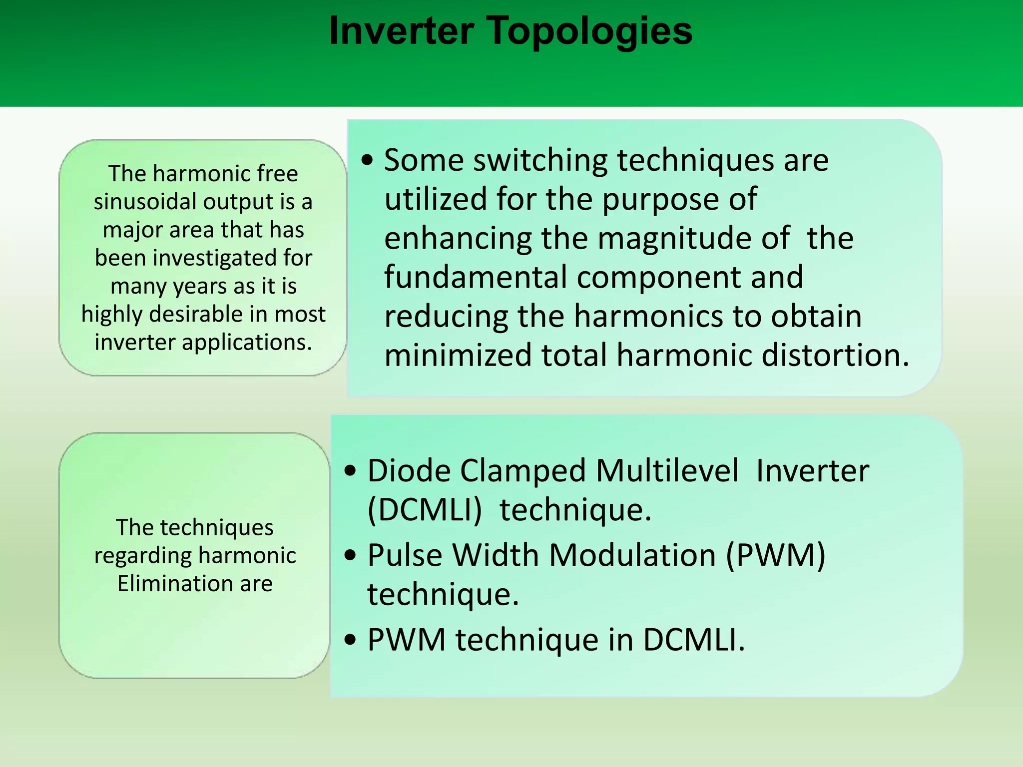 Inverter Topologies

The harmonic free
sinusoidal output is a
major area that has
been investigated for
many years as it is
highly desirable in most
inverter applications.

The techniques
regarding harmonic
Elimination are

• Some switching techniques are
utilized for the purpose of
enhancing the magnitude of the
fundamental component and
reducing the harmonics to obtain
minimized total harmonic distortion.

• Diode Clamped Multilevel Inverter
(DCMLI) technique.
• Pulse Width Modulation (PWM)
technique.
• PWM technique in DCMLI.

 