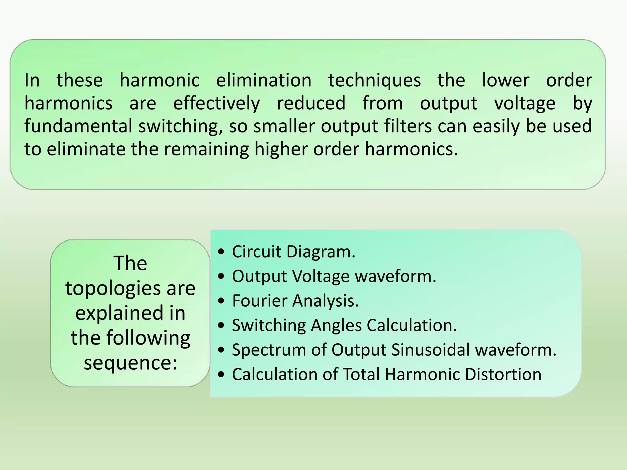 In these harmonic elimination techniques the lower order
harmonics are effectively reduced from output voltage by
fundamental switching, so smaller output filters can easily be used
to eliminate the remaining higher order harmonics.

The
topologies are
explained in
the following
sequence:

•
•
•
•
•
•

Circuit Diagram.
Output Voltage waveform.
Fourier Analysis.
Switching Angles Calculation.
Spectrum of Output Sinusoidal waveform.
Calculation of Total Harmonic Distortion

 