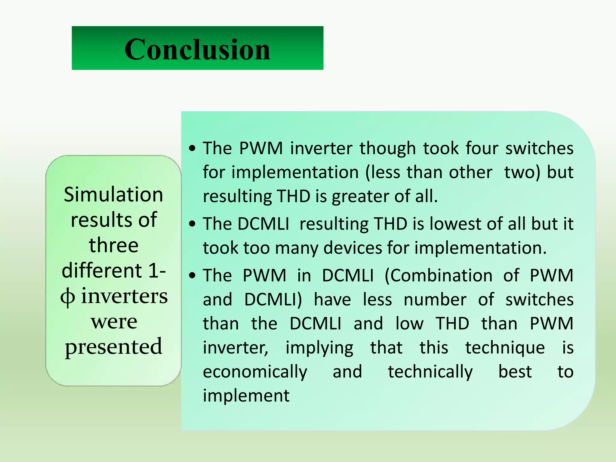 Conclusion
• The PWM inverter though took four switches
for implementation (less than other two) but
Simulation
resulting THD is greater of all.
results of • The DCMLI resulting THD is lowest of all but it
three
took too many devices for implementation.
different 1- • The PWM in DCMLI (Combination of PWM
φ inverters and DCMLI) have less number of switches
were
than the DCMLI and low THD than PWM
inverter, implying that this technique is
presented
economically and technically best to
implement

 