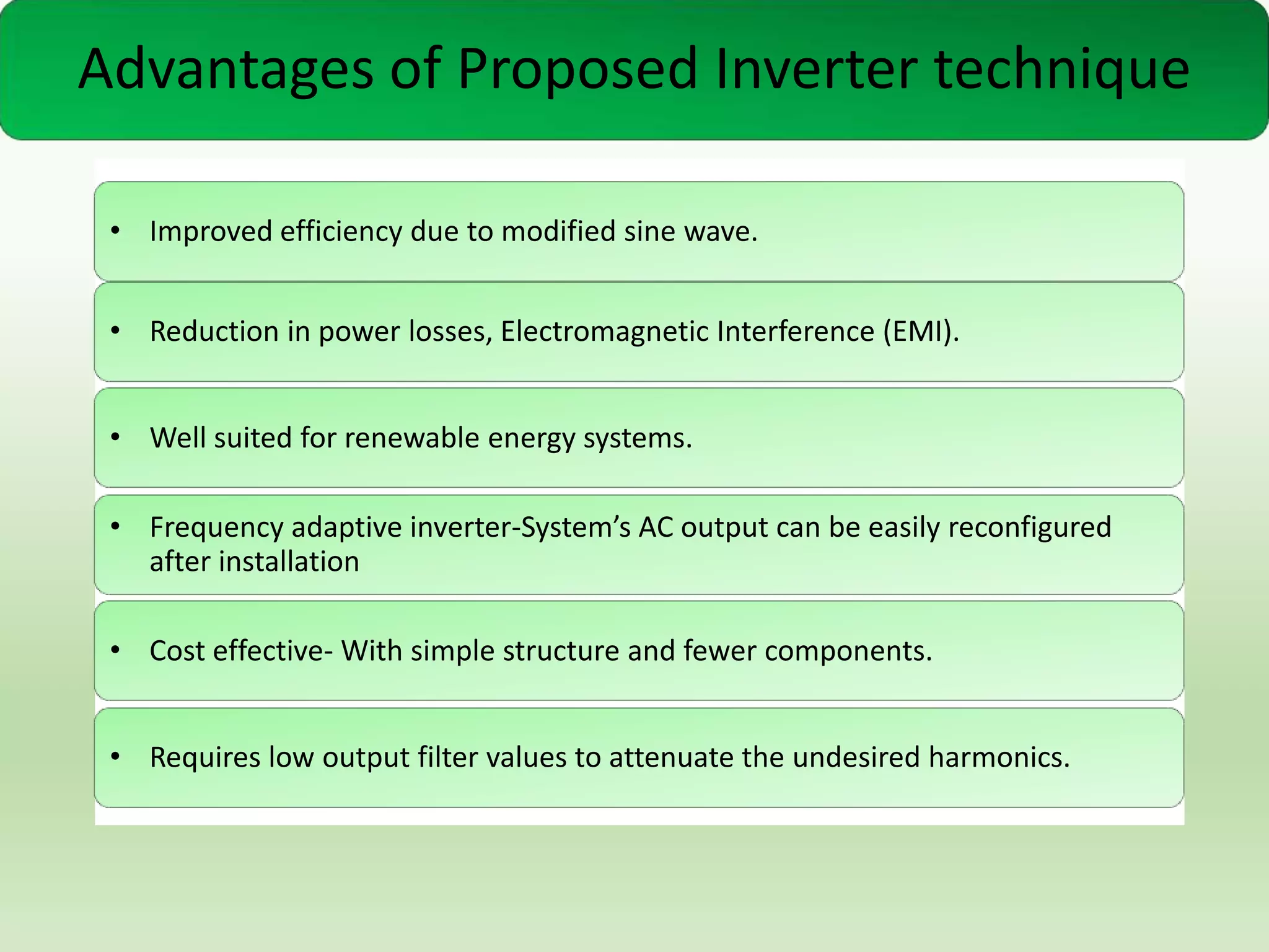 Advantages of Proposed Inverter technique
• Improved efficiency due to modified sine wave.

• Reduction in power losses, Electromagnetic Interference (EMI).
• Well suited for renewable energy systems.

• Frequency adaptive inverter-System’s AC output can be easily reconfigured
after installation
• Cost effective- With simple structure and fewer components.
• Requires low output filter values to attenuate the undesired harmonics.

 