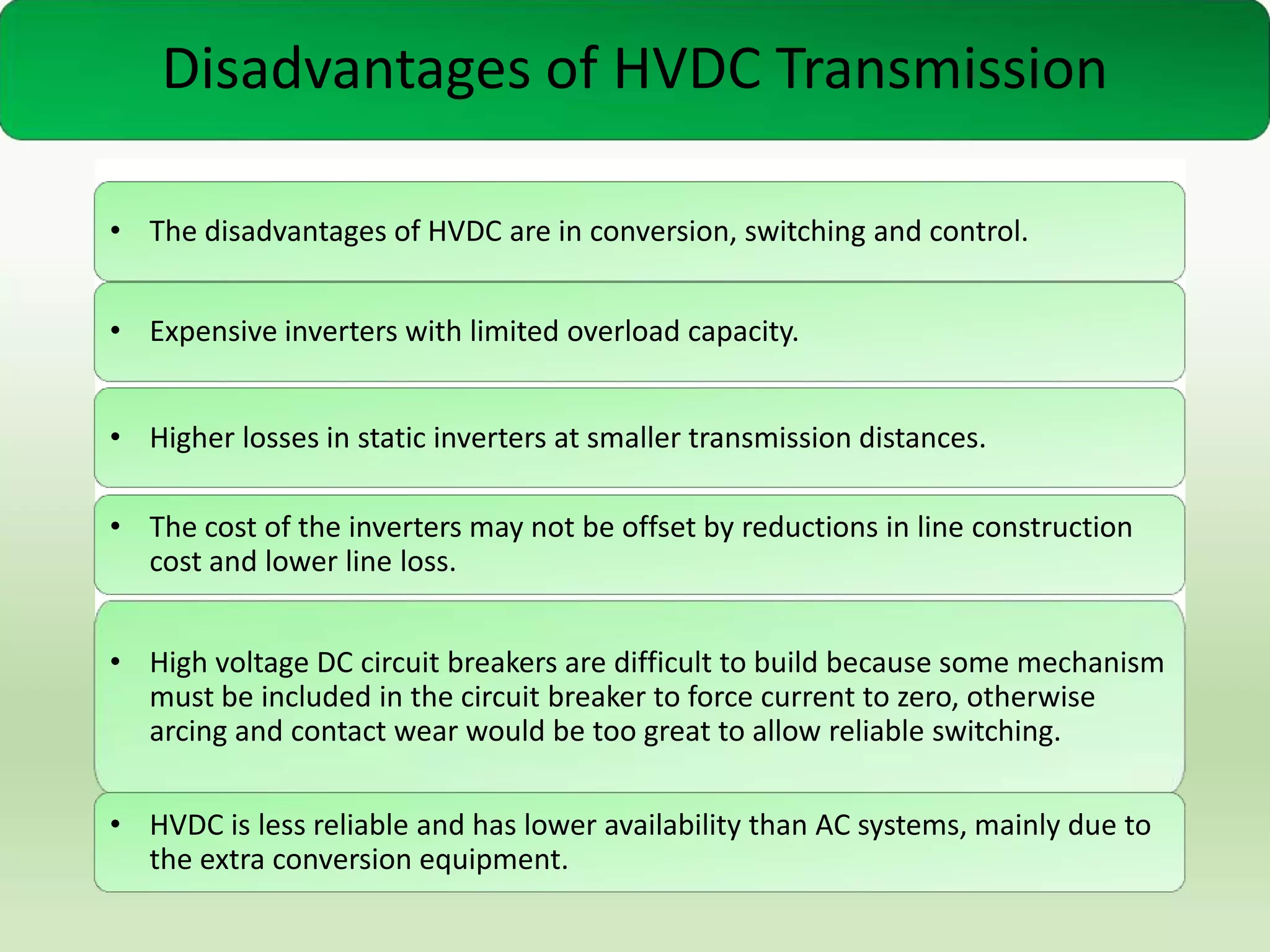 Disadvantages of HVDC Transmission
• The disadvantages of HVDC are in conversion, switching and control.

• Expensive inverters with limited overload capacity.
• Higher losses in static inverters at smaller transmission distances.

• The cost of the inverters may not be offset by reductions in line construction
cost and lower line loss.
• High voltage DC circuit breakers are difficult to build because some mechanism
must be included in the circuit breaker to force current to zero, otherwise
arcing and contact wear would be too great to allow reliable switching.
• HVDC is less reliable and has lower availability than AC systems, mainly due to
the extra conversion equipment.

 