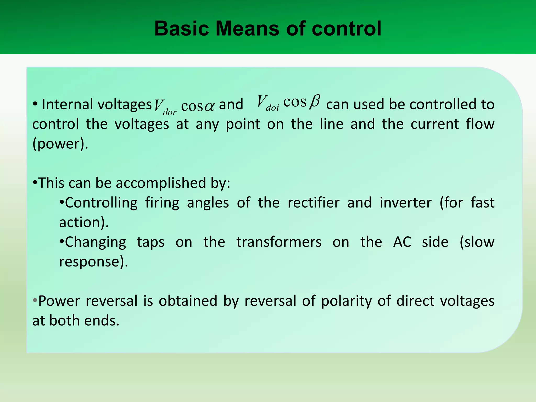 Basic Means of control

• Internal voltages Vdor cos and Vdoi cos can used be controlled to
control the voltages at any point on the line and the current flow
(power).
•This can be accomplished by:
•Controlling firing angles of the rectifier and inverter (for fast
action).
•Changing taps on the transformers on the AC side (slow
response).
•Power reversal is obtained by reversal of polarity of direct voltages
at both ends.

 