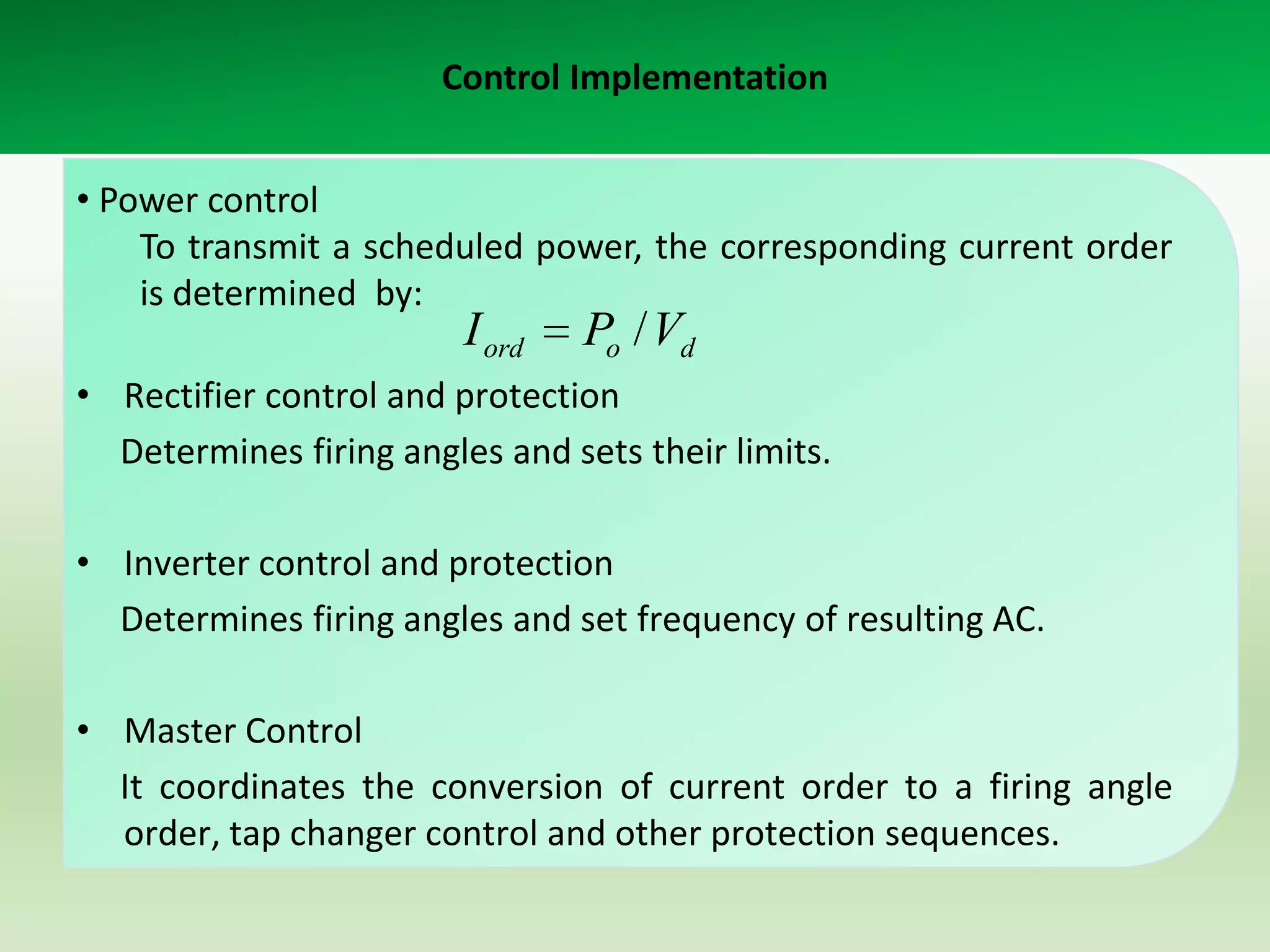 Control Implementation
• Power control
To transmit a scheduled power, the corresponding current order
is determined by:

I ord

Po / Vd

• Rectifier control and protection
Determines firing angles and sets their limits.

• Inverter control and protection
Determines firing angles and set frequency of resulting AC.
• Master Control
It coordinates the conversion of current order to a firing angle
order, tap changer control and other protection sequences.

 