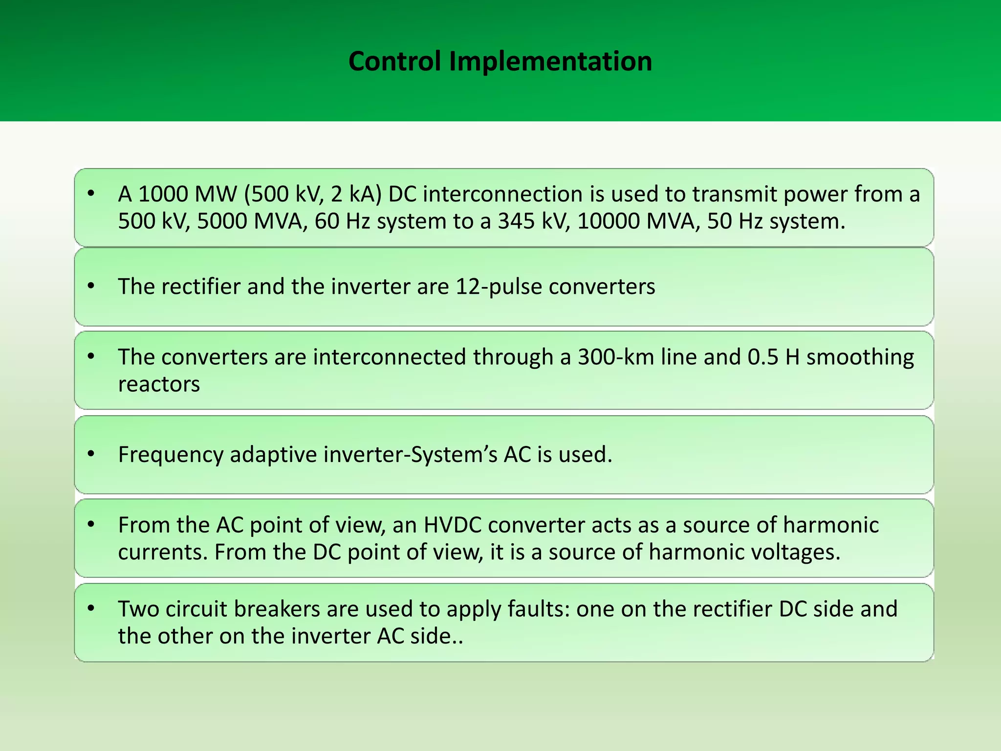 Control Implementation

• A 1000 MW (500 kV, 2 kA) DC interconnection is used to transmit power from a
500 kV, 5000 MVA, 60 Hz system to a 345 kV, 10000 MVA, 50 Hz system.
• The rectifier and the inverter are 12-pulse converters
• The converters are interconnected through a 300-km line and 0.5 H smoothing
reactors
• Frequency adaptive inverter-System’s AC is used.
• From the AC point of view, an HVDC converter acts as a source of harmonic
currents. From the DC point of view, it is a source of harmonic voltages.
• Two circuit breakers are used to apply faults: one on the rectifier DC side and
the other on the inverter AC side..

 