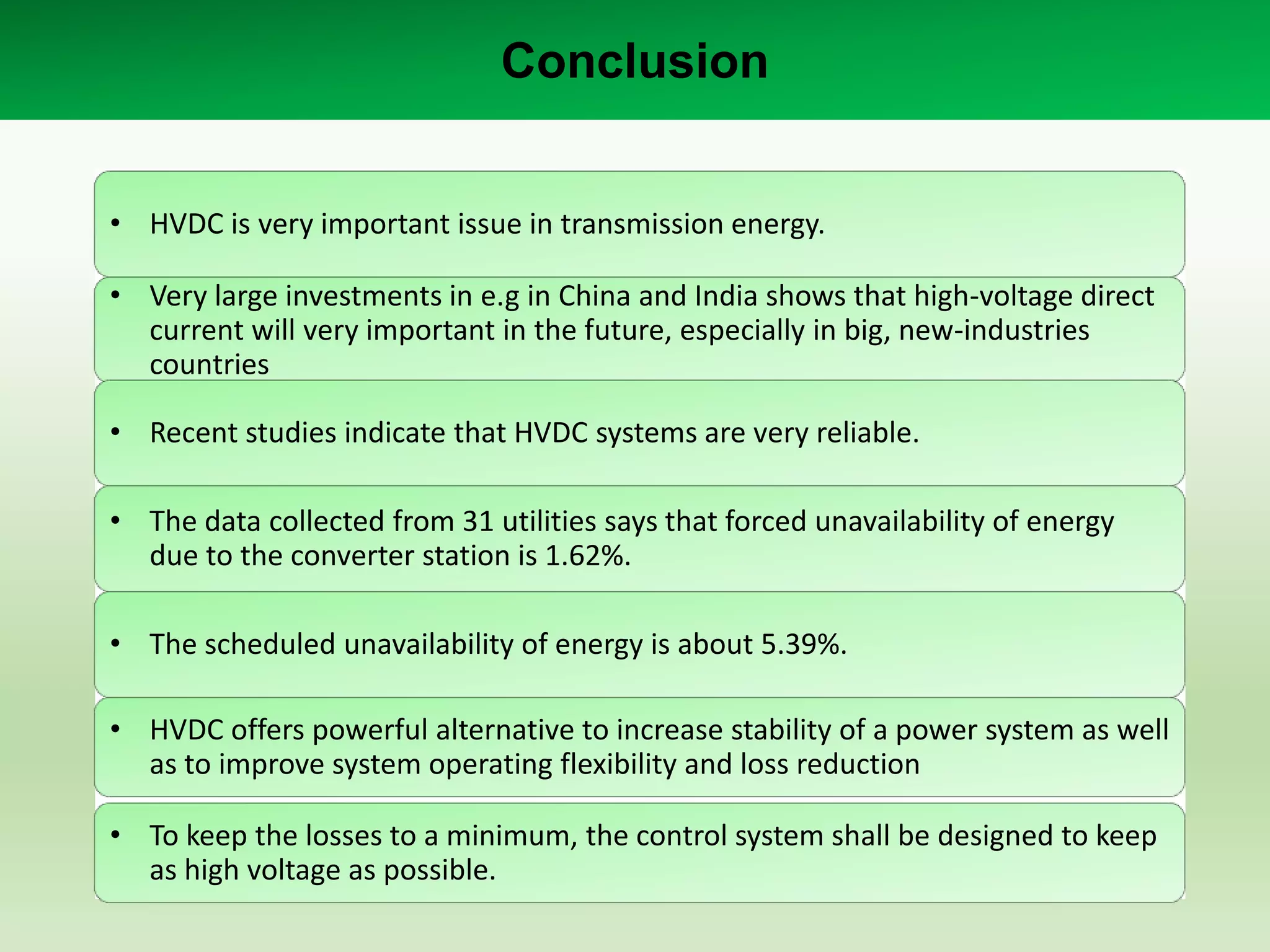 Conclusion
• HVDC is very important issue in transmission energy.
• Very large investments in e.g in China and India shows that high-voltage direct
current will very important in the future, especially in big, new-industries
countries
• Recent studies indicate that HVDC systems are very reliable.
• The data collected from 31 utilities says that forced unavailability of energy
due to the converter station is 1.62%.
• The scheduled unavailability of energy is about 5.39%.
• HVDC offers powerful alternative to increase stability of a power system as well
as to improve system operating flexibility and loss reduction
• To keep the losses to a minimum, the control system shall be designed to keep
as high voltage as possible.

 