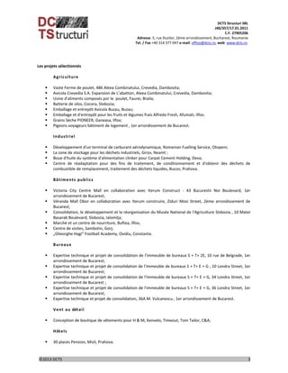 DCTS Structuri SRL 
J40/357/17.01.2011 
C.F. 27905206 
Adresse: 5, rue Duzilor, 2ème arrondissement, Bucharest, Roumanie  
                             Tel. / Fax +40 314 377 047 e‐mail: office@dcts.ro, web: www.dcts.ro 
 
©2013 DCTS                                                                                                                                                                                          3 
 
Les projets sélectionnés 
 
Agriculture 
 
 Vaste Ferme de poulet, 486 Aleea Combinatului, Crevedia, Dambovita; 
 Avicola Crevedia S.A. Expansion de L’abattoir, Aleea Combinatului, Crevedia, Dambovita; 
 Usine d'aliments composés por le  poulet, Faurei, Braila; 
 Batterie de silos, Cocora, Slobozia; 
 Emballage et entrepôt Avicola Buzau, Buzau; 
 Emballage et d'entrepôt pour les fruits et légumes frais Alfredo Fresh, Afumati, Ilfov.  
 Grains Sèche PIONEER, Ganeasa, Ilfov; 
 Pigeons voyageurs bâtiment de logement , 1er arrondissement de Bucarest. 
 
Industriel 
 
 Développement d'un terminal de carburant aérodynamique, Romanian Fuelling Service, Otopeni; 
 La zone de stockage pour les déchets industriels, Girov, Neamt ; 
 Boue d'huile du système d'alimentation clinker pour Carpat Cement Holding, Deva; 
 Centre  de  réadaptation  pour  des  fins  de  traitement,  de  conditionnement  et  d'obtenir  des  déchets  de 
combustible de remplacement, traitement des déchets liquides, Bucov, Prahova. 
 
Bâtiments publics 
 
 Victoria  City  Centre  Mall  en  collaboration  avec  Iterum  Construct  ‐  43  Bucurestii  Noi  Boulevard,  1er 
arrondissement de Bucarest; 
 Véranda  Mall  Obor  en  collaboration  avec  Iterum  construire,  Ziduri  Mosi  Street,  2ème  arrondissement  de 
Bucarest; 
 Consolidation, le développement et la réorganisation du Musée National de l'Agriculture Slobozia , 10 Matei 
Basarab Boulevard, Slobozia, Ialomiţa;  
 Marché et un centre de nourriture, Buftea, Ilfov; 
 Centre de visites, Sambotin, Gorj; 
 „Gheorghe Hagi” Football Academy, Ovidiu, Constanta. 
 
Bureaux 
 
 Expertise technique et projet de consolidation de l'immeuble de bureaux S + T+ 2E, 10 rue de Belgrade, 1er 
arrondissement de Bucarest; 
 Expertise technique et projet de consolidation de l'immeuble de bureaux S + T+ E + G , 10 Londra Street, 1er 
arrondissement de Bucarest; 
 Expertise technique et projet de consolidation de l'immeuble de bureaux S + T+ E + G, 34 Londra Street, 1er 
arrondissement de Bucarest ; 
 Expertise technique et projet de consolidation de l'immeuble de bureaux S + T+ E + G, 36 Londra Street, 1er 
arrondissement de Bucarest; 
 Expertise technique et projet de consolidation, 36A M. Vulcanescu , 1er arrondissement de Bucarest. 
 
Vent au détail 
 
 Conception de boutique de vêtements pour H & M, Kenvelo, Timeout, Tom Tailor, C&A; 
 
Hôtels 
 
 30 places Pension, Mizil, Prahova. 
 
 