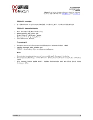 DCTS Structuri SRL 
J40/357/17.01.2011 
C.F. 27905206 
Adresse: 5, rue Duzilor, 2ème arrondissement, Bucharest, Roumanie  
                             Tel. / Fax +40 314 377 047 e‐mail: office@dcts.ro, web: www.dcts.ro 
 
©2013 DCTS                                                                                                                                                                                          4 
 
Résidentiel ‐ Immeubles 
 
 S+T+10E Immeuble de appartements ‐6A‐8C‐8D  Aleea Terasei, 4ème arrondissement de Bucarest. 
 
Résidentiel ‐ Maisons individuelles 
 
 Petre Maison Sp+T+ 1E, Rascoalei, Bucarest; 
 Remus Maison S+T+ 1E, Tunari, Ilfov; 
 Breaza Maison S+T+ 1E, Breaza, Prahova; 
 Biro Maison S+T+ 1E, Tg. Mures, Mures; 
 Veliciu Maison T+G, Bucarest; 
 
Travaux de génie 
 
 Structures en acier pour l'Organisation européenne pour la recherche nucléaire / CERN. 
 Panneau publicitaire, Braila, Bucarest, Sibiu; 
 PISCINE , 3 Corneliu Botez , 3ème arrondissement de Bucarest. 
 
Autre 
 
 Extension du réseau d'assainissement sur la zone nord de la ville Darmanesti , Dambovita;  
 Solution concours Bibliothèque Centrale d'Helsinki – Omidae, Helsinki with Mario George Kuibus Architecture 
Office; 
 Wien  concours  Solution  Media  School  –  Neubau  Medienzentrum  Wien  with  Mario  George  Kuibus 
Architecture Office. 
 
 
 
 
 
 
 
 
 
 
 
 
 
 
 
 
 
 
 
 
 
 
 
 
 
 
 
 
 