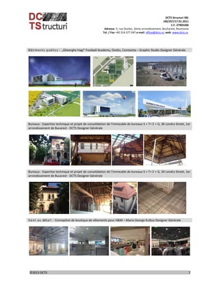 DCTS Structuri SRL 
J40/357/17.01.2011 
C.F. 27905206 
Adresse: 5, rue Duzilor, 2ème arrondissement, Bucharest, Roumanie  
                             Tel. / Fax +40 314 377 047 e‐mail: office@dcts.ro, web: www.dcts.ro 
 
©2013 DCTS                                                                                                                                                                                          7 
 
Bâtiments publics ‐  „Gheorghe Hagi” Football Academy, Ovidiu, Constanta – Graphic Studio Designer Générale
 
 
 
 
 
       
 
 
 
 
 
 
 
 
 
 
 
 
Bureaux ‐ Expertise technique et projet de consolidation de l'immeuble de bureaux S + T+ E + G, 36 Londra Street, 1er 
arrondissement de Bucarest ‐ DCTS Designer Générale 
 
        
 
Bureaux ‐ Expertise technique et projet de consolidation de l'immeuble de bureaux S + T+ E + G, 34 Londra Street, 1er 
arrondissement de Bucarest ‐ DCTS Designer Générale 
 
        
 
Vent au détail ‐  Conception de boutique de vêtements pour H&M – Mario George Kuibus Designer Générale
 
            
      
 
 