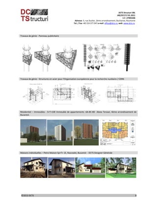 DCTS Structuri SRL 
J40/357/17.01.2011 
C.F. 27905206 
Adresse: 5, rue Duzilor, 2ème arrondissement, Bucharest, Roumanie  
                             Tel. / Fax +40 314 377 047 e‐mail: office@dcts.ro, web: www.dcts.ro 
 
©2013 DCTS                                                                                                                                                                                          8 
 
Travaux de génie ‐ Panneau publicitaire 
 
            
         
 
 
Travaux de génie ‐ Structures en acier pour l'Organisation européenne pour la recherche nucléaire / CERN 
 
                
      
 
Résidentiel – Immeubles ‐ S+T+10E Immeuble de appartements ‐6A‐8C‐8D  Aleea Terasei, 4ème arrondissement de 
Bucarest. 
 
    
 
 
Maisons individuelles – Petre Maison Sp+T+ 1E, Rascoalei, Bucarest ‐  DCTS Designer Générale 
 
    
 
 
 
 
 
