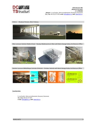 DCTS Structuri SRL 
J40/357/17.01.2011 
C.F. 27905206 
Adresse: 5, rue Duzilor, 2ème arrondissement, Bucharest, Roumanie  
                             Tel. / Fax +40 314 377 047 e‐mail: office@dcts.ro, web: www.dcts.ro 
 
©2013 DCTS                                                                                                                                                                                          9 
 
Hôtels ‐ 30 places Pension, Mizil, Prahova.
 
       
      
 
Wien concours Solution Media School – Neubau Medienzentrum Wien with Mario George Kuibus Architecture Office
 
         
      
 
Solution concours Bibliothèque Centrale d'Helsinki – Omidae, Helsinki with Mario George Kuibus Architecture Office
 
            
      
 
 
 
Coordonnées  
 
 
5, rue Duzilor, 2ème arrondissement, Bucarest, Roumanie 
Tel. / Fax +40 314 377 047 
e‐mail: office@dcts.ro, web: www.dcts.ro 
 
 
 
 