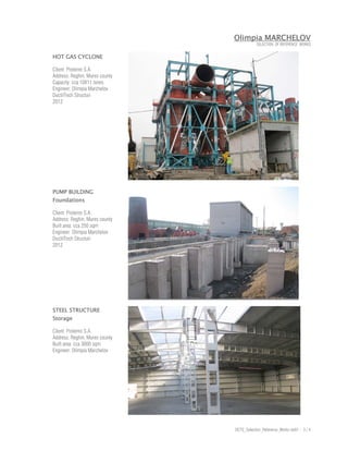 Olimpia MARCHELOV
                                            SELECTION OF REFERENCE WORKS


HOT GAS CYCLONE

Client: Prolemn S.A.
Address: Reghin, Mures county
Capacity: cca 10X11 tones
Engineer: Olimpia Marchelov
DuctilTech Structuri
2012




PUMP BUILDING
Foundations

Client: Prolemn S.A.
Address: Reghin, Mures county
Built area: cca 250 sqm
Engineer: Olimpia Marchelov
DuctilTech Structuri
2012




STEEL STRUCTURE
Storage

Client: Prolemn S.A.
Address: Reghin, Mures county
Built area: cca 3000 sqm
Engineer: Olimpia Marchelov




                                DCTS_Selection_Reference_Works rev01 - 3 / 4
 