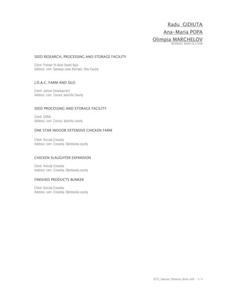 Radu GIDIUTA
                                                             Ana-Maria POPA
                                                     Olimpia MARCHELOV
                                                                    REFERENCE WORKS AS A TEAM




SEED RESEARCH, PROCESSING AND STORAGE FACILITY

Client: Pioneer Hi-Bred Seeds Agro
Address: com. Ganeasa (near Afumati), Ilfov County


J.D.A.C. FARM AND SILO

Client: Jantzen Development
Address: com. Cocora, Ialomita County


SEED PROCESSING AND STORAGE FACILITY

Client: DONA
Address: com. Cocora, Ialomita county

ONE STAR INDOOR EXTENSIVE CHICKEN FARM

Client: Avicola Crevedia
Address: com. Crevedia, Dâmbovita county


CHICKEN SLAUGHTER EXPANSION

Client: Avicola Crevedia
Address: com. Crevedia, Dâmbovita county

FINISHED PRODUCTS BUNKER

Client: Avicola Crevedia
Address: com. Crevedia, Dâmbovita county




                                                     DCTS_Selection_Reference_Works rev01 - 4 / 4
 