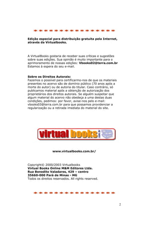 2
********************************
Edição especial para distribuição gratuita pela Internet,
através da Virtualbooks.
A VirtualBooks gostaria de receber suas críticas e sugestões
sobre suas edições. Sua opinião é muito importante para o
aprimoramento de nossas edições: Vbooks02@terra.com.br
Estamos à espera do seu e-mail.
Sobre os Direitos Autorais:
Fazemos o possível para certificarmo-nos de que os materiais
presentes no acervo são de domínio público (70 anos após a
morte do autor) ou de autoria do titular. Caso contrário, só
publicamos material após a obtenção de autorização dos
proprietários dos direitos autorais. Se alguém suspeitar que
algum material do acervo não obedeça a uma destas duas
condições, pedimos: por favor, avise-nos pelo e-mail:
vbooks03@terra.com.br para que possamos providenciar a
regularização ou a retirada imediata do material do site.
www.virtualbooks.com.br/
Copyright© 2000/2003 Virtualbooks
Virtual Books Online M&M Editores Ltda.
Rua Benedito Valadares, 429 – centro
35660-000 Pará de Minas - MG
Todos os direitos reservados. All rights reserved.
********************************
 