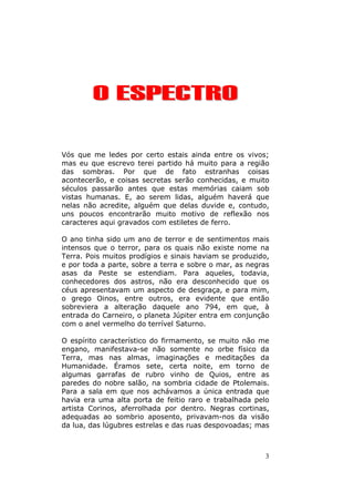 3
OO EESSPPEECCTTRROO
Vós que me ledes por certo estais ainda entre os vivos;
mas eu que escrevo terei partido há muito para a região
das sombras. Por que de fato estranhas coisas
acontecerão, e coisas secretas serão conhecidas, e muito
séculos passarão antes que estas memórias caiam sob
vistas humanas. E, ao serem lidas, alguém haverá que
nelas não acredite, alguém que delas duvide e, contudo,
uns poucos encontrarão muito motivo de reflexão nos
caracteres aqui gravados com estiletes de ferro.
O ano tinha sido um ano de terror e de sentimentos mais
intensos que o terror, para os quais não existe nome na
Terra. Pois muitos prodígios e sinais haviam se produzido,
e por toda a parte, sobre a terra e sobre o mar, as negras
asas da Peste se estendiam. Para aqueles, todavia,
conhecedores dos astros, não era desconhecido que os
céus apresentavam um aspecto de desgraça, e para mim,
o grego Oinos, entre outros, era evidente que então
sobreviera a alteração daquele ano 794, em que, à
entrada do Carneiro, o planeta Júpiter entra em conjunção
com o anel vermelho do terrível Saturno.
O espírito característico do firmamento, se muito não me
engano, manifestava-se não somente no orbe físico da
Terra, mas nas almas, imaginações e meditações da
Humanidade. Éramos sete, certa noite, em torno de
algumas garrafas de rubro vinho de Quios, entre as
paredes do nobre salão, na sombria cidade de Ptolemais.
Para a sala em que nos achávamos a única entrada que
havia era uma alta porta de feitio raro e trabalhada pelo
artista Corinos, aferrolhada por dentro. Negras cortinas,
adequadas ao sombrio aposento, privavam-nos da visão
da lua, das lúgubres estrelas e das ruas despovoadas; mas
 