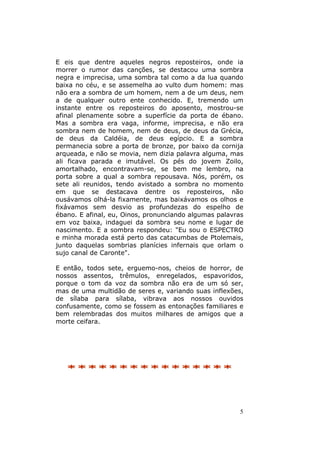 5
E eis que dentre aqueles negros reposteiros, onde ia
morrer o rumor das canções, se destacou uma sombra
negra e imprecisa, uma sombra tal como a da lua quando
baixa no céu, e se assemelha ao vulto dum homem: mas
não era a sombra de um homem, nem a de um deus, nem
a de qualquer outro ente conhecido. E, tremendo um
instante entre os reposteiros do aposento, mostrou-se
afinal plenamente sobre a superfície da porta de ébano.
Mas a sombra era vaga, informe, imprecisa, e não era
sombra nem de homem, nem de deus, de deus da Grécia,
de deus da Caldéia, de deus egípcio. E a sombra
permanecia sobre a porta de bronze, por baixo da cornija
arqueada, e não se movia, nem dizia palavra alguma, mas
ali ficava parada e imutável. Os pés do jovem Zoilo,
amortalhado, encontravam-se, se bem me lembro, na
porta sobre a qual a sombra repousava. Nós, porém, os
sete ali reunidos, tendo avistado a sombra no momento
em que se destacava dentre os reposteiros, não
ousávamos olhá-la fixamente, mas baixávamos os olhos e
fixávamos sem desvio as profundezas do espelho de
ébano. E afinal, eu, Oinos, pronunciando algumas palavras
em voz baixa, indaguei da sombra seu nome e lugar de
nascimento. E a sombra respondeu: "Eu sou o ESPECTRO
e minha morada está perto das catacumbas de Ptolemais,
junto daquelas sombrias planícies infernais que orlam o
sujo canal de Caronte".
E então, todos sete, erguemo-nos, cheios de horror, de
nossos assentos, trêmulos, enregelados, espavoridos,
porque o tom da voz da sombra não era de um só ser,
mas de uma multidão de seres e, variando suas inflexões,
de sílaba para sílaba, vibrava aos nossos ouvidos
confusamente, como se fossem as entonações familiares e
bem relembradas dos muitos milhares de amigos que a
morte ceifara.
********************************
 