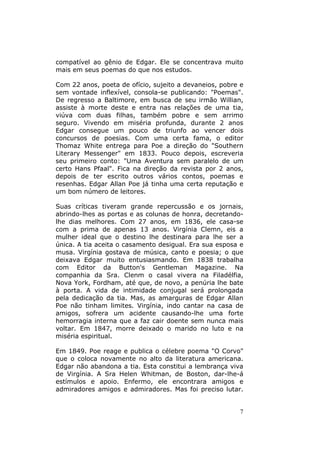 7
compatível ao gênio de Edgar. Ele se concentrava muito
mais em seus poemas do que nos estudos.
Com 22 anos, poeta de ofício, sujeito a devaneios, pobre e
sem vontade inflexível, consola-se publicando: "Poemas".
De regresso a Baltimore, em busca de seu irmão Willian,
assiste à morte deste e entra nas relações de uma tia,
viúva com duas filhas, também pobre e sem arrimo
seguro. Vivendo em miséria profunda, durante 2 anos
Edgar consegue um pouco de triunfo ao vencer dois
concursos de poesias. Com uma certa fama, o editor
Thomaz White entrega para Poe a direção do "Southern
Literary Messenger" em 1833. Pouco depois, escreveria
seu primeiro conto: "Uma Aventura sem paralelo de um
certo Hans Pfaal". Fica na direção da revista por 2 anos,
depois de ter escrito outros vários contos, poemas e
resenhas. Edgar Allan Poe já tinha uma certa reputação e
um bom número de leitores.
Suas críticas tiveram grande repercussão e os jornais,
abrindo-lhes as portas e as colunas de honra, decretando-
lhe dias melhores. Com 27 anos, em 1836, ele casa-se
com a prima de apenas 13 anos. Virgínia Clemn, eis a
mulher ideal que o destino lhe destinara para lhe ser a
única. A tia aceita o casamento desigual. Era sua esposa e
musa. Virgínia gostava de música, canto e poesia; o que
deixava Edgar muito entusiasmando. Em 1838 trabalha
com Editor da Button's Gentleman Magazine. Na
companhia da Sra. Clenm o casal vivera na Filadélfia,
Nova York, Fordham, até que, de novo, a penúria lhe bate
à porta. A vida de intimidade conjugal será prolongada
pela dedicação da tia. Mas, as amarguras de Edgar Allan
Poe não tinham limites. Virgínia, indo cantar na casa de
amigos, sofrera um acidente causando-lhe uma forte
hemorragia interna que a faz cair doente sem nunca mais
voltar. Em 1847, morre deixado o marido no luto e na
miséria espiritual.
Em 1849. Poe reage e publica o célebre poema "O Corvo"
que o coloca novamente no alto da literatura americana.
Edgar não abandona a tia. Esta constitui a lembrança viva
de Virgínia. A Sra Helen Whitman, de Boston, dar-lhe-á
estímulos e apoio. Enfermo, ele encontrara amigos e
admiradores amigos e admiradores. Mas foi preciso lutar.
 