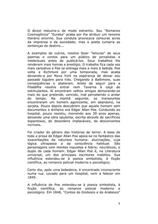 8
O álcool reduzira-o de modo estranho. Seu "Romance
Cosmogônico" "Eureka" acaba por lhe atribuir um renome
literário enorme. Sua conduta provocava censuras acres
da imprensa e da sociedade; mas o poeta cumpria as
sentenças do destino...
A exemplos de outros, resolve fazer "leituras" de seus
poemas e contos para um público de jornalistas e
intelectuais antes de publicá-los. Seus trabalhos lhe
renderam mais honras e prestígio. O trabalho fica cada vez
mais cansativo e Poe se entrega mais e mais à bebida. Poe
volta a Richmore por uma temporada, mas acaba
deixando-a por Nova York na esperança de deixar seu
passado lúgubre para trás. Chegando a Baltimore, suas
conseqüências o abateram. Antes de seguir para a
Filadélfia resolve entrar nem Taverna à caça de
estimulantes. Aí encontram velhos amigos demorando-se
mais do que pretende, vencido, mal percebendo o andar
do tempo. Na manhã seguinte, os transeuntes
encontraram um homem agonizante, em abandono, na
sarjeta. Pouco depois descobrem que aquele homem sem
documentos e dinheiro era Edgar Allan Poe. Conduzido ao
hospital, pouco resistiu, morrendo aos 39 anos apenas,
deixando uma obra opulenta, escrita através de sacrifícios
espantosos, de desordens implacáveis, de desconcertos
incríveis.
Foi criador do gênero das histórias de terror. A base de
toda a prosa de Edgar Allan Poe apoia-se no fantástico das
exacerbações da natureza humana: alucinações, cuja
lógica ultrapassa a da consciência habitual. São
personagens com mentes inquietas e febris; neuróticos; o
duplo de cada homem. Edgar Allan Poe é, na Literatura
universal, um dos principais escritores malditos. Sua
influência estendeu-se à poesia simbolista, à ficção
científica, ao romance policial moderno e psicológico.
Certo dia, após uma bebedeira, é encontrado inconsciente
numa rua. Levado para um hospital, vem a falecer em
1849.
A influência de Poe estendeu-se à poesia simbolista, à
ficção científica, ao romance policial moderno e
psicológico. Em 1848, "Contos do Grotesco e do Arabesco"
 