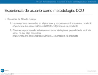 UX Learn - Formación presencial en experiencia de usuario, usabilidad y arquitectura de información




       Experiencia de usuario como metodología: DCU

       • Dos citas de Alberto Knapp:
                 1. Hay empresas centradas en el proceso, y empresas centradas en el producto
                    http://www.the-mixer.net/post/2006/11/18/proceso-vs-producto
                 2. El correcto proceso de trabajo es un factor de higiene, pero debería venir de
                    serie, no ser algo diferencial
                    http://www.the-mixer.net/post/2006/11/18/proceso-vs-producto




                                                                                                                               www.uxlearn.com

jueves 7 de julio de 2011
 
