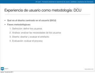 UX Learn - Formación presencial en experiencia de usuario, usabilidad y arquitectura de información




       Experiencia de usuario como metodología: DCU

       • Qué es el diseño centrado en el usuario (DCU)
       • Fases metodológicas:
                 1. Deﬁnición: deﬁnir los usuarios
                 2. Análisis: analizar las necesidades de los usuarios
                 3. Diseño: diseñar y evaluar el artefacto
                 4. Evaluación: evaluar el proceso




                                                                                                                               www.uxlearn.com

jueves 7 de julio de 2011
 