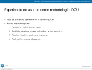 UX Learn - Formación presencial en experiencia de usuario, usabilidad y arquitectura de información




       Experiencia de usuario como metodología: DCU

       • Qué es el diseño centrado en el usuario (DCU)
       • Fases metodológicas:
                 1. Deﬁnición: deﬁnir los usuarios
                 2. Análisis: analizar las necesidades de los usuarios
                 3. Diseño: diseñar y evaluar el artefacto
                 4. Evaluación: evaluar el proceso




                                                                                                                               www.uxlearn.com

jueves 7 de julio de 2011
 