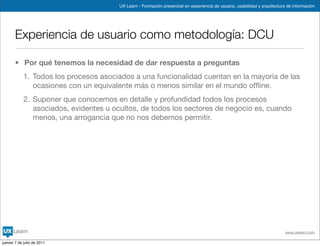 UX Learn - Formación presencial en experiencia de usuario, usabilidad y arquitectura de información




       Experiencia de usuario como metodología: DCU

       • Por qué tenemos la necesidad de dar respuesta a preguntas
            1. Todos los procesos asociados a una funcionalidad cuentan en la mayoría de las
               ocasiones con un equivalente más o menos similar en el mundo ofﬂine.
            2. Suponer que conocemos en detalle y profundidad todos los procesos
               asociados, evidentes u ocultos, de todos los sectores de negocio es, cuando
               menos, una arrogancia que no nos debemos permitir.




                                                                                                                           www.uxlearn.com

jueves 7 de julio de 2011
 