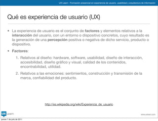 UX Learn - Formación presencial en experiencia de usuario, usabilidad y arquitectura de información




       Qué es experiencia de usuario (UX)

       • La experiencia de usuario es el conjunto de factores y elementos relativos a la
         interacción del usuario, con un entorno o dispositivo concretos, cuyo resultado es
         la generación de una percepción positiva o negativa de dicho servicio, producto o
         dispositivo.
       • Factores:
                 1. Relativos al diseño: hardware, software, usabilidad, diseño de interacción,
                    accesibilidad, diseño gráﬁco y visual, calidad de los contenidos,
                    encontrabilidad, utilidad.
                 2. Relativos a las emociones: sentimientos, construcción y transmisión de la
                    marca, conﬁabilidad del producto.




                                  http://es.wikipedia.org/wiki/Experiencia_de_usuario


                                                                                                                                www.uxlearn.com

jueves 7 de julio de 2011
 