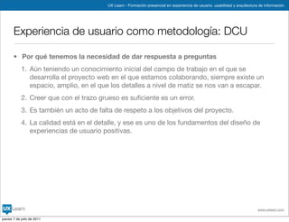 UX Learn - Formación presencial en experiencia de usuario, usabilidad y arquitectura de información




       Experiencia de usuario como metodología: DCU

       • Por qué tenemos la necesidad de dar respuesta a preguntas
            1. Aún teniendo un conocimiento inicial del campo de trabajo en el que se
               desarrolla el proyecto web en el que estamos colaborando, siempre existe un
               espacio, amplio, en el que los detalles a nivel de matiz se nos van a escapar.
            2. Creer que con el trazo grueso es suﬁciente es un error.
            3. Es también un acto de falta de respeto a los objetivos del proyecto.
            4. La calidad está en el detalle, y ese es uno de los fundamentos del diseño de
               experiencias de usuario positivas.




                                                                                                                            www.uxlearn.com

jueves 7 de julio de 2011
 