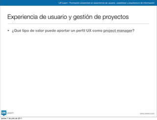 UX Learn - Formación presencial en experiencia de usuario, usabilidad y arquitectura de información




       Experiencia de usuario y gestión de proyectos

       • ¿Qué tipo de valor puede aportar un perﬁl UX como project manager?




                                                                                                                      www.uxlearn.com

jueves 7 de julio de 2011
 