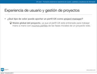 UX Learn - Formación presencial en experiencia de usuario, usabilidad y arquitectura de información




       Experiencia de usuario y gestión de proyectos

       • ¿Qué tipo de valor puede aportar un perﬁl UX como project manager?
                      Visión global del proyecto, ya que el perﬁl UX está entrenado para trabajar
                      mano a mano con muchos perﬁles de las fases iniciales de un proyecto web.




                                                                                                                                www.uxlearn.com

jueves 7 de julio de 2011
 