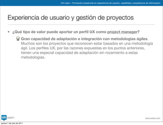 UX Learn - Formación presencial en experiencia de usuario, usabilidad y arquitectura de información




       Experiencia de usuario y gestión de proyectos

       • ¿Qué tipo de valor puede aportar un perﬁl UX como project manager?
                      Gran capacidad de adaptación e integración con metodologías ágiles.
                      Muchos son los proyectos que reconocen estar basados en una metodología
                      ágil. Los perﬁles UX, por las razones expuestas en los puntos anteriores,
                      tienen una especial capacidad de adaptación sin rozamiento a estas
                      metodologías.




                                                                                                                                www.uxlearn.com

jueves 7 de julio de 2011
 