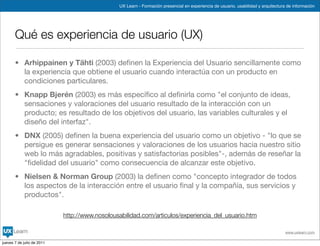 UX Learn - Formación presencial en experiencia de usuario, usabilidad y arquitectura de información




       Qué es experiencia de usuario (UX)

       • Arhippainen y Tähti (2003) deﬁnen la Experiencia del Usuario sencillamente como
         la experiencia que obtiene el usuario cuando interactúa con un producto en
         condiciones particulares.
       • Knapp Bjerén (2003) es más especíﬁco al deﬁnirla como "el conjunto de ideas,
         sensaciones y valoraciones del usuario resultado de la interacción con un
         producto; es resultado de los objetivos del usuario, las variables culturales y el
         diseño del interfaz".
       • DNX (2005) deﬁnen la buena experiencia del usuario como un objetivo - "lo que se
         persigue es generar sensaciones y valoraciones de los usuarios hacia nuestro sitio
         web lo más agradables, positivas y satisfactorias posibles"-, además de reseñar la
         "ﬁdelidad del usuario" como consecuencia de alcanzar este objetivo.
       • Nielsen & Norman Group (2003) la deﬁnen como "concepto integrador de todos
         los aspectos de la interacción entre el usuario ﬁnal y la compañía, sus servicios y
         productos".

                            http://www.nosolousabilidad.com/articulos/experiencia_del_usuario.htm

                                                                                                                                    www.uxlearn.com

jueves 7 de julio de 2011
 