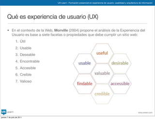 UX Learn - Formación presencial en experiencia de usuario, usabilidad y arquitectura de información




       Qué es experiencia de usuario (UX)

       • En el contexto de la Web, Morville (2004) propone el análisis de la Experiencia del
         Usuario es base a siete facetas o propiedades que debe cumplir un sitio web:
                 1. Útil
                 2. Usable
                 3. Deseable
                 4. Encontrable
                 5. Accesible
                 6. Creíble
                 7. Valioso




                                                                                                                          www.uxlearn.com

jueves 7 de julio de 2011
 