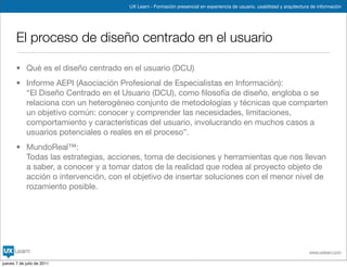 UX Learn - Formación presencial en experiencia de usuario, usabilidad y arquitectura de información




       El proceso de diseño centrado en el usuario

       • Qué es el diseño centrado en el usuario (DCU)
       • Informe AEPI (Asociación Profesional de Especialistas en Información):
         “El Diseño Centrado en el Usuario (DCU), como ﬁlosofía de diseño, engloba o se
         relaciona con un heterogéneo conjunto de metodologías y técnicas que comparten
         un objetivo común: conocer y comprender las necesidades, limitaciones,
         comportamiento y características del usuario, involucrando en muchos casos a
         usuarios potenciales o reales en el proceso”.
       • MundoReal™:
         Todas las estrategias, acciones, toma de decisiones y herramientas que nos llevan
         a saber, a conocer y a tomar datos de la realidad que rodea al proyecto objeto de
         acción o intervención, con el objetivo de insertar soluciones con el menor nivel de
         rozamiento posible.




                                                                                                                          www.uxlearn.com

jueves 7 de julio de 2011
 