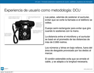 UX Learn - Formación presencial en experiencia de usuario, usabilidad y arquitectura de información




       Experiencia de usuario como metodología: DCU
                                             Las patas, además de sostener el auricular,
                                             evitan que se corte la llamada si el teléfono se
                                             voltea.

                                             Cuerpo semi-rectangular para evitar que gire
                                             cuando lo sostienes con la mano.

                                             La distancia entre el micrófono y el auricular
                                             se basó en el promedio de las distancias de
                                             más de 2.000 rostros.

                                             Los números y letras en bajo relieve, fuera del
                                             área de desgaste provocado por los dedos al
                                             marcar.

                                             El cordón extensible evita que se enrede el
                                             cable, y se adapta a la longitud necesaria.


                                                                                                                www.uxlearn.com

jueves 7 de julio de 2011
 