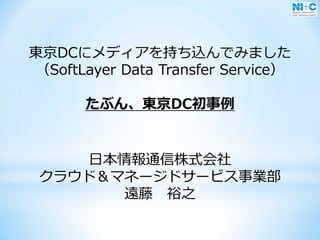 東京DCにメディアを持ち込んでみました
（SoftLayer Data Transfer Service）
たぶん、東京DC初事例
日本情報通信株式会社
クラウド＆マネージドサービス事業部
遠藤 裕之
 