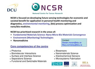 NCSR is focused on developing future sensing technologies for economic and
societal benefit for application in personal health monitoring and
diagnostics, environmental monitoring, (bio) process optimization and
nano/bio-medicine.

NCSR has prioritized research in the areas of:
• Fundamental Materials Science: Nano-Micro-Bio Materials Convergence
• Environment (Monitoring) Technologies
• Nanomedicine                                 Contact:
                                                    Declan.moran@dcu.ie
                                                    Mary.comiskey@dcu.ie
Core competencies of the centre
●   Photonics                             ●   Biosensors
●   Biomolecular Interactions             ●   Nanomaterials Science
●   Surface and Interface Science         ●   Electrochemical Sensors
●   Separations Science                   ●   Microsystems Fabrication
●   Functional and Switchable Materials
 