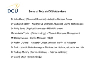 Some of Today’s DCU Attendees


Dr John Cleary (Chemical Sciences) – Adaptive Sensors Group

Dr Barbara Fogarty – National Co-Ordinator Advanced Marine Technologies

Dr Philip Bowe (Physical Sciences) – MEMORI project

Ms Markella Tzirita - (Biotechnology) – Waste & Resource Management

Mr Declan Moran – Centre Manager, NCSR

Dr Niamh O'Dowd – Research Officer, Office of the VP for Research

Dr Enrico Marsili (Biotechnology) – Electroactive biofilms, microbial fuel cells

Dr Padraig Murphy (Communications) – Science in Society

Dr Basha Shaik (Biotechnology)
 