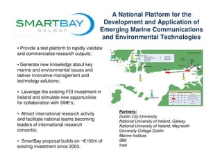 A National Platform for the
                                             Development and Application of
                                            Emerging Marine Communications
                                             and Environmental Technologies
• Provide a test platform to rapidly validate
and commercialise research outputs;

• Generate new knowledge about key
marine and environmental issues and
deliver innovative management and
technology solutions;

• Leverage the existing FDI investment in
Ireland and stimulate new opportunities
for collaboration with SME’s;
                                                 Partners:
• Attract international research activity
                                                 Dublin City University
and facilitate national teams becoming           National University of Ireland, Galway
leaders of international research                National University of Ireland, Maynooth
consortia;                                       University College Dublin
                                                 Marine Institute
• SmartBay proposal builds on ~€100m of          IBM
existing investment since 2003.                  Intel
 