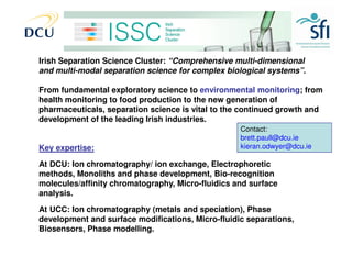 Irish Separation Science Cluster

Irish Separation Science Cluster: “Comprehensive multi-dimensional
and multi-modal separation science for complex biological systems”.

From fundamental exploratory science to environmental monitoring; from
health monitoring to food production to the new generation of
pharmaceuticals, separation science is vital to the continued growth and
development of the leading Irish industries.
                                                   Contact:
                                                   brett.paull@dcu.ie
Key expertise:                                     kieran.odwyer@dcu.ie

At DCU: Ion chromatography/ ion exchange, Electrophoretic
methods, Monoliths and phase development, Bio-recognition
molecules/affinity chromatography, Micro-fluidics and surface
analysis.

At UCC: Ion chromatography (metals and speciation), Phase
development and surface modifications, Micro-fluidic separations,
Biosensors, Phase modelling.
 