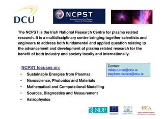 The NCPST is the Irish National Research Centre for plasma related
research. It is a multidisciplinary centre bringing together scientists and
engineers to address both fundamental and applied question relating to
the advancement and development of plasma related research for the
benefit of both industry and society locally and internationally.


                                                    Contact:
 NCPST focuses on:                                  miles.turner@dcu.ie
 •   Sustainable Energies from Plasmas              stephen.daniels@dcu.ie

 •   Nanoscience, Photonics and Materials
 •   Mathematical and Computational Modelling
 •   Sources, Diagnostics and Measurement
 •   Astrophysics
 