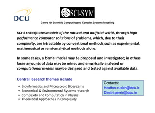 Centre for Scientific Computing and Complex Systems Modelling



SCI-SYM explores models of the natural and artificial world, through high
performance computer solutions of problems, which, due to their
complexity, are intractable by conventional methods such as experimental,
mathematical or semi-analytical methods alone.

In some cases, a formal model may be proposed and investigated; in others
large amounts of data may be mined and empirically analysed or
computational models may be designed and tested against available data.

Central research themes include
                                                                    Contacts:
•   Bioinformatics and Microscopic Biosystems                       Heather.ruskin@dcu.ie
•   Economical & Environmental Systems research
                                                                    Dimitri.perrin@dcu.ie
•   Complexity and Computation in Physics
•   Theoretical Approaches in Complexity
 