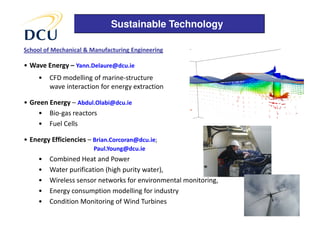 Sustainable Technology

School of Mechanical & Manufacturing Engineering

• Wave Energy – Yann.Delaure@dcu.ie
     •   CFD modelling of marine-structure
         wave interaction for energy extraction

• Green Energy – Abdul.Olabi@dcu.ie
    • Bio-gas reactors
    • Fuel Cells

• Energy Efficiencies – Brian.Corcoran@dcu.ie;
                        Paul.Young@dcu.ie
     •   Combined Heat and Power
     •   Water purification (high purity water),
     •   Wireless sensor networks for environmental monitoring,
     •   Energy consumption modelling for industry
     •   Condition Monitoring of Wind Turbines
 